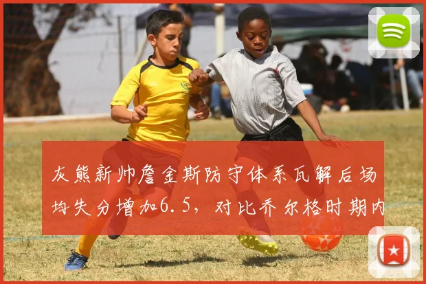 灰熊新帅詹金斯防守体系瓦解后场均失分增加6.5,对比乔尔格时期内线护框数据骤降