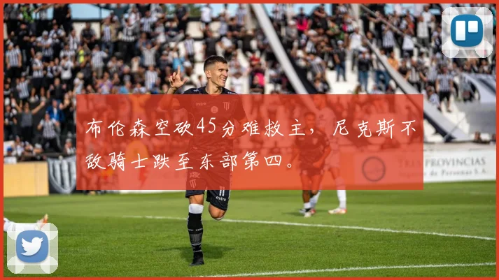 布伦森空砍45分难救主,尼克斯不敌骑士跌至东部第四。