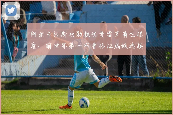 阿尔卡拉斯功勋教练费雷罗萌生退意，前世界第一布鲁格拉成候选接盘人？