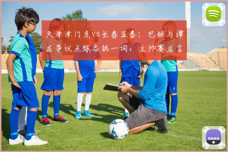 天津津门虎vs长春亚泰:巴顿与谭龙争议点球各执一词,主帅赛后言论或将倒逼判罚透明度