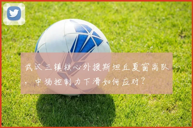 武汉三镇核心外援斯坦丘夏窗离队,中场控制力下滑如何应对?